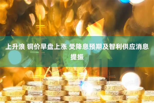 上升浪 铜价早盘上涨 受降息预期及智利供应消息提振