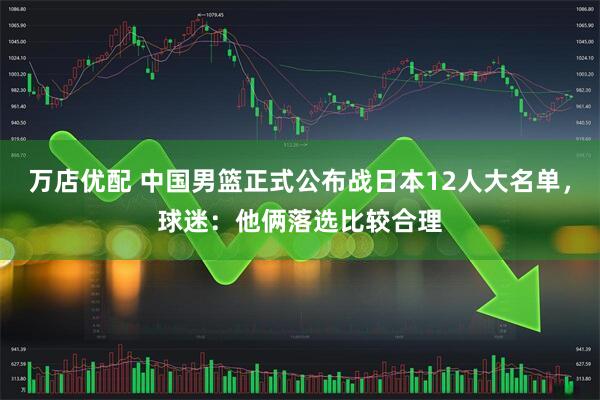 万店优配 中国男篮正式公布战日本12人大名单，球迷：他俩落选比较合理