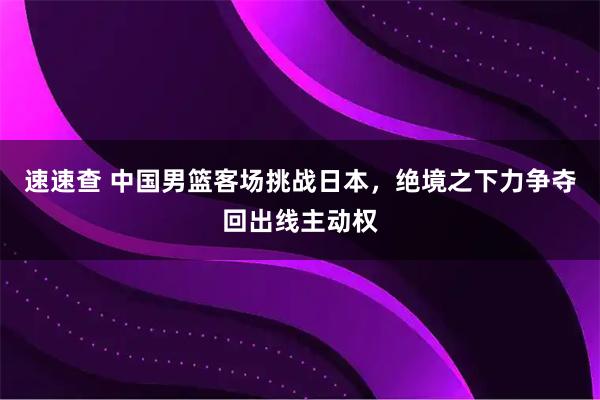 速速查 中国男篮客场挑战日本，绝境之下力争夺回出线主动权