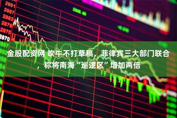 金股配资网 吹牛不打草稿，菲律宾三大部门联合，称将南海“巡逻区”增加两倍