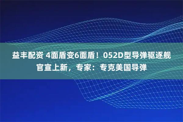 益丰配资 4面盾变6面盾！052D型导弹驱逐舰官宣上新，专家：专克美国导弹
