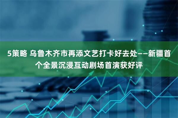 5策略 乌鲁木齐市再添文艺打卡好去处——新疆首个全景沉浸互动剧场首演获好评