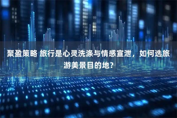 聚盈策略 旅行是心灵洗涤与情感宣泄，如何选旅游美景目的地？