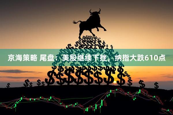 京海策略 尾盘：美股继续下挫，纳指大跌610点