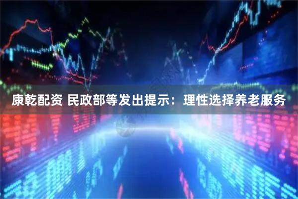 康乾配资 民政部等发出提示：理性选择养老服务
