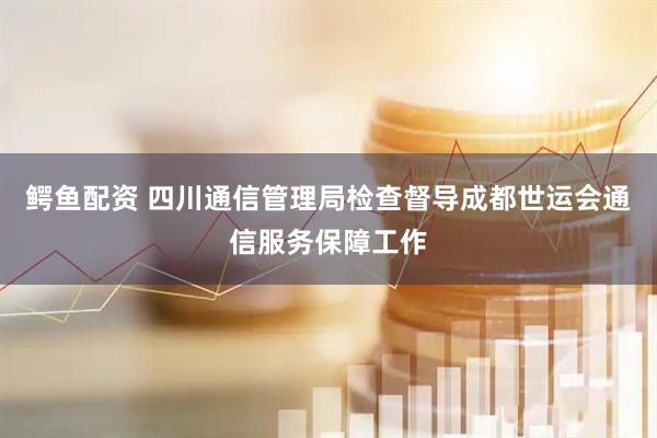 鳄鱼配资 四川通信管理局检查督导成都世运会通信服务保障工作