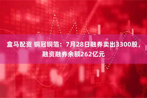 盒马配资 铜冠铜箔：7月28日融券卖出3300股，融资融券余额262亿元