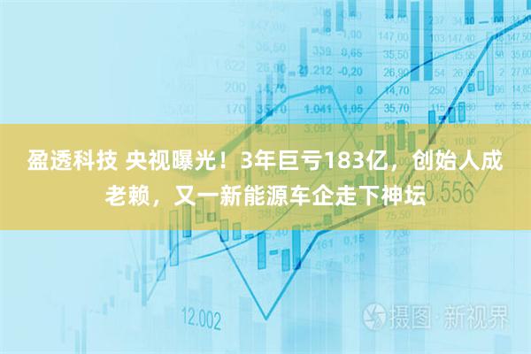 盈透科技 央视曝光！3年巨亏183亿，创始人成老赖，又一新能源车企走下神坛