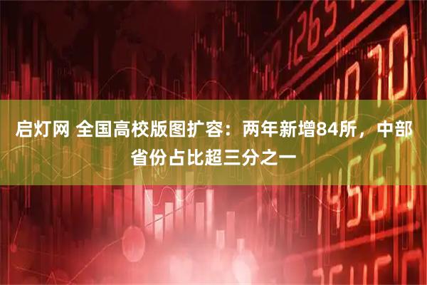 启灯网 全国高校版图扩容：两年新增84所，中部省份占比超三分之一