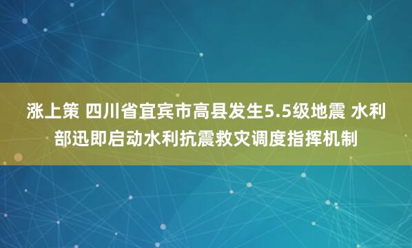 涨上策 四川省宜宾市高县发生5.5级地震 水利部迅即启动水利抗震救灾调度指挥机制